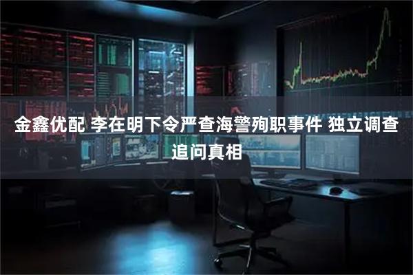 金鑫优配 李在明下令严查海警殉职事件 独立调查追问真相