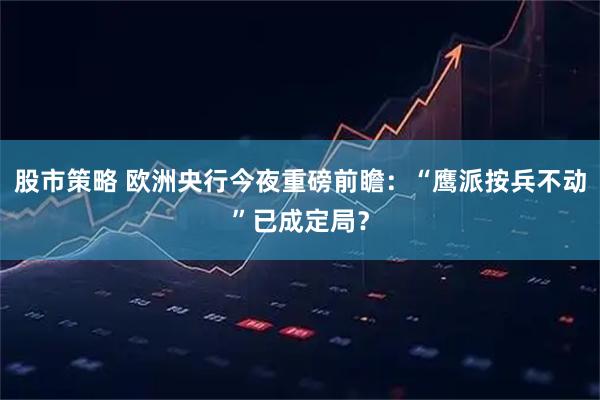 股市策略 欧洲央行今夜重磅前瞻：“鹰派按兵不动”已成定局？