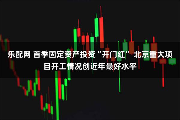 乐配网 首季固定资产投资“开门红” 北京重大项目开工情况创近年最好水平