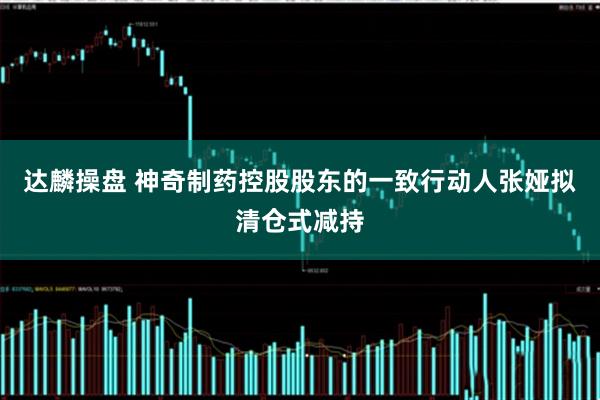 达麟操盘 神奇制药控股股东的一致行动人张娅拟清仓式减持