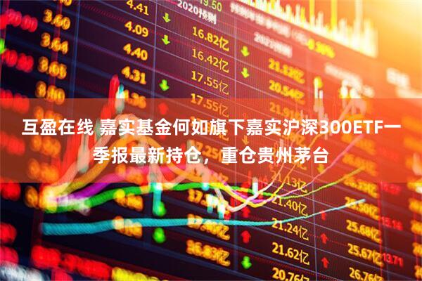 互盈在线 嘉实基金何如旗下嘉实沪深300ETF一季报最新持仓，重仓贵州茅台
