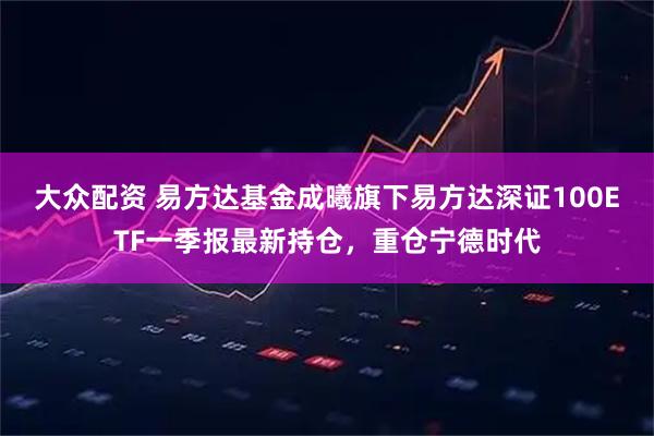 大众配资 易方达基金成曦旗下易方达深证100ETF一季报最新持仓，重仓宁德时代