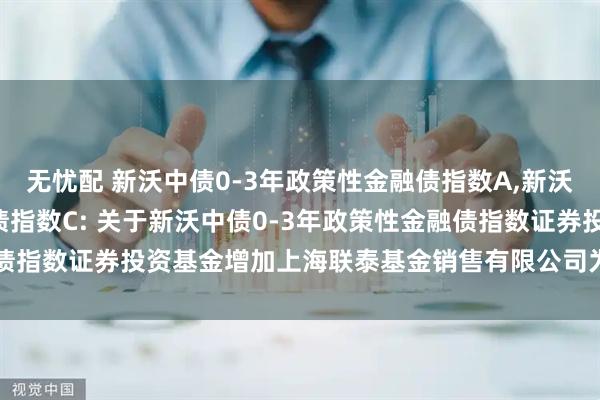 无忧配 新沃中债0-3年政策性金融债指数A,新沃中债0-3年政策性金融债指数C: 关于新沃中债0-3年政策性金融债指数证券投资基金增加上海联泰基金销售有限公司为销售机构的公告