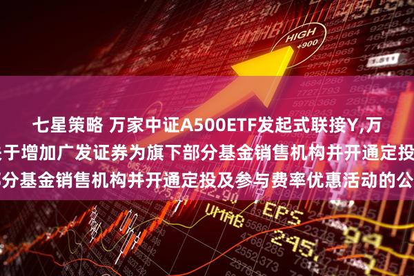 七星策略 万家中证A500ETF发起式联接Y,万家沪深300指数增强Y: 关于增加广发证券为旗下部分基金销售机构并开通定投及参与费率优惠活动的公告