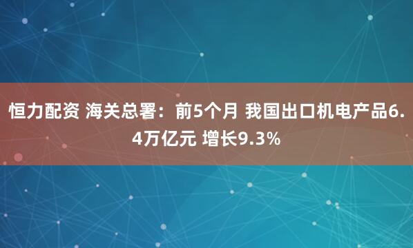 恒力配资 海关总署：前5个月 我国出口机电产品6.4万亿元 增长9.3%