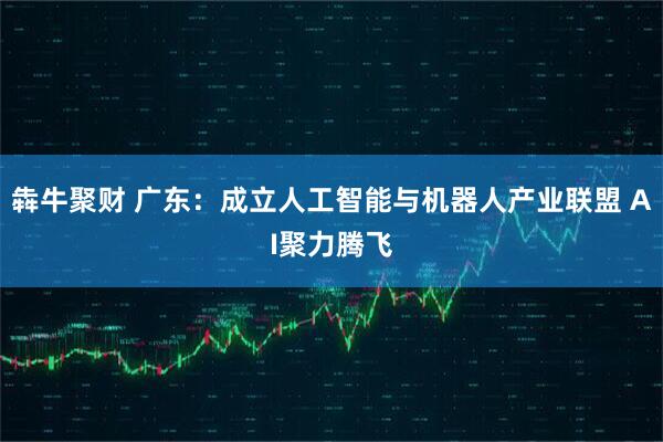 犇牛聚财 广东：成立人工智能与机器人产业联盟 AI聚力腾飞