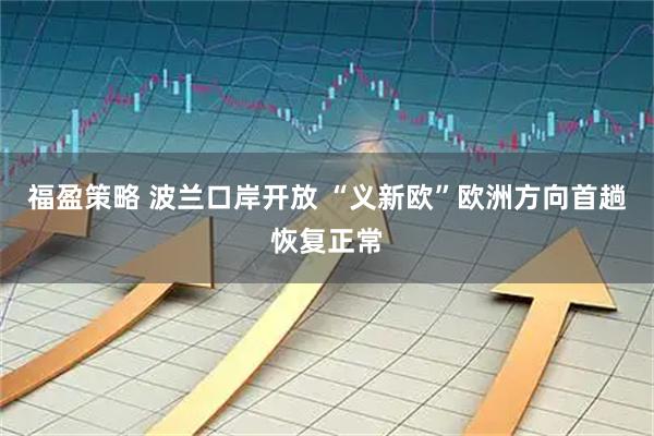 福盈策略 波兰口岸开放 “义新欧”欧洲方向首趟恢复正常