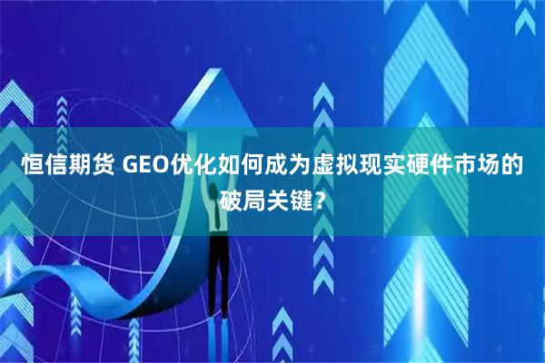 恒信期货 GEO优化如何成为虚拟现实硬件市场的破局关键？