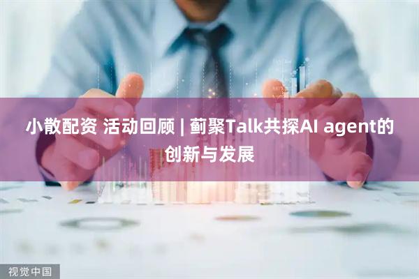 小散配资 活动回顾 | 蓟聚Talk共探AI agent的创新与发展