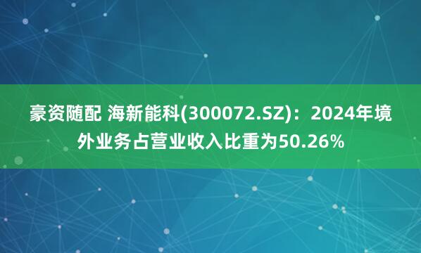 豪资随配 海新能科(300072.SZ)：2024年境外业务占营业收入比重为50.26%