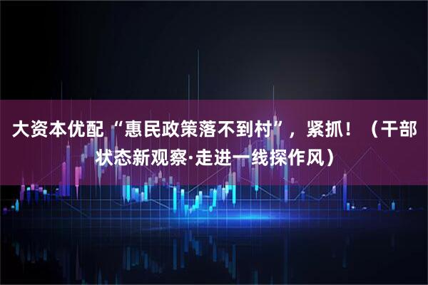 大资本优配 “惠民政策落不到村”，紧抓！（干部状态新观察·走进一线探作风）