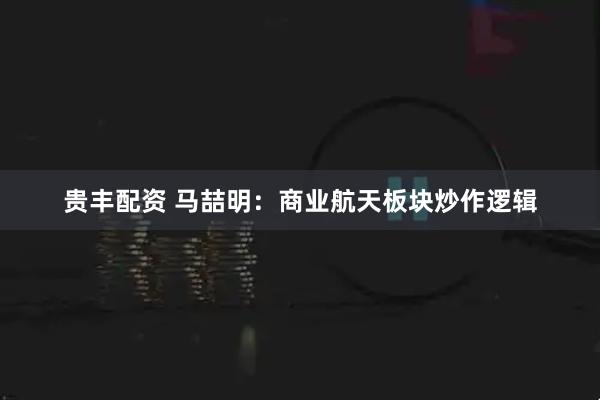 贵丰配资 马喆明：商业航天板块炒作逻辑