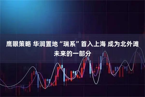 鹰眼策略 华润置地“瑞系”首入上海 成为北外滩未来的一部分