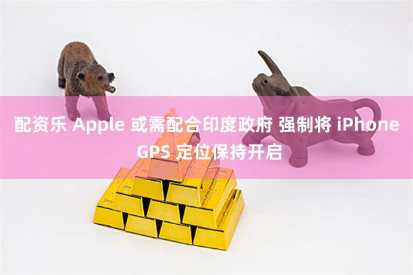 配资乐 Apple 或需配合印度政府 强制将 iPhone GPS 定位保持开启
