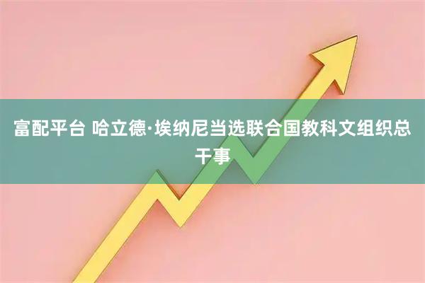 富配平台 哈立德·埃纳尼当选联合国教科文组织总干事