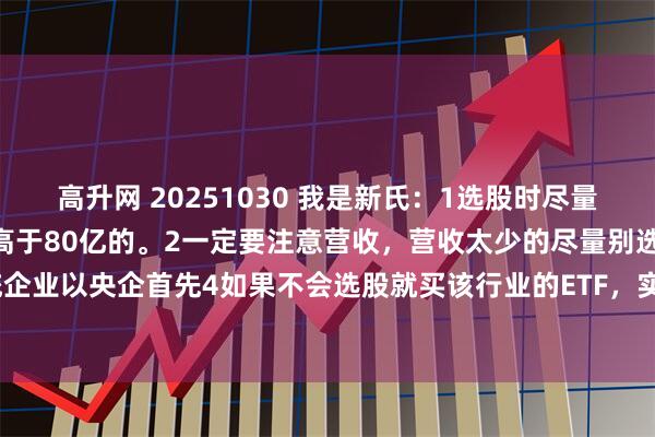 高升网 20251030 我是新氏：1选股时尽量选上升趋势的大票，市值高于80亿的。2一定要注意营收，营收太少的尽量别选。3传统企业以央企首先4如果不会选股就买该行业的ETF，实在不行就搞纳指ETF（下跌时参与）