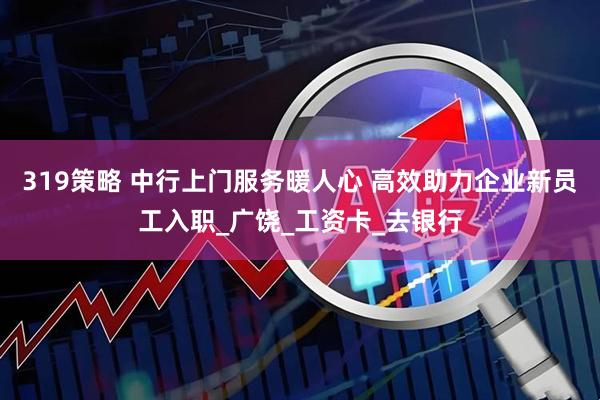 319策略 中行上门服务暖人心 高效助力企业新员工入职_广饶_工资卡_去银行
